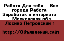 Работа Для тебя  - Все города Работа » Заработок в интернете   . Московская обл.,Лосино-Петровский г.